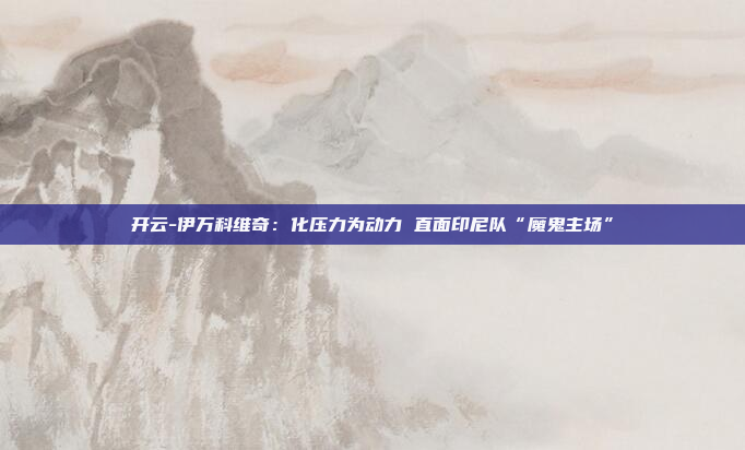 开云-伊万科维奇:化压力为动力 直面印尼队“魔鬼主场”