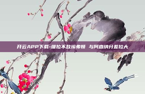 开云APP下载-维拉不敌埃弗顿 与阿森纳分差拉大