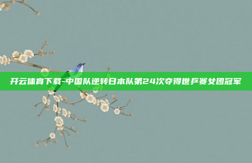 开云体育下载-中国队逆转日本队第24次夺得世乒赛女团冠军