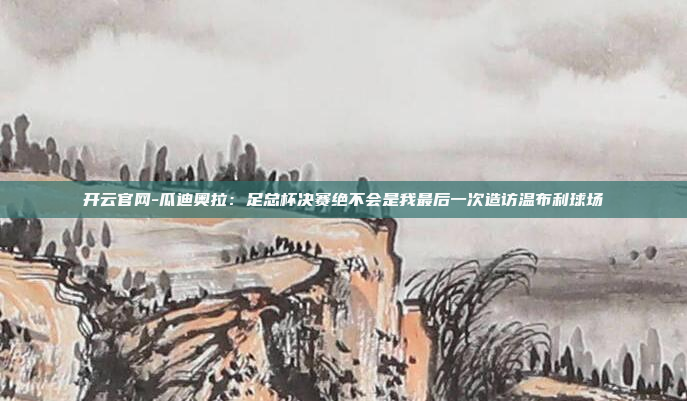 开云官网-瓜迪奥拉:足总杯决赛绝不会是我最后一次造访温布利球场